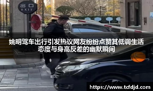 姚明驾车出行引发热议网友纷纷点赞其低调生活态度与身高反差的幽默瞬间